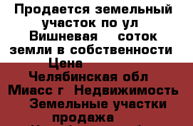 Продается земельный участок по ул. Вишневая, 9 соток земли в собственности › Цена ­ 750 000 - Челябинская обл., Миасс г. Недвижимость » Земельные участки продажа   . Челябинская обл.,Миасс г.